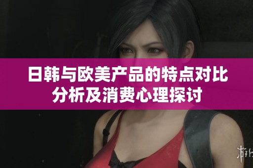 日韩与欧美产品的特点对比分析及消费心理探讨