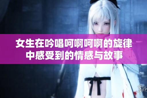 女生在吟唱呵啊呵啊的旋律中感受到的情感与故事