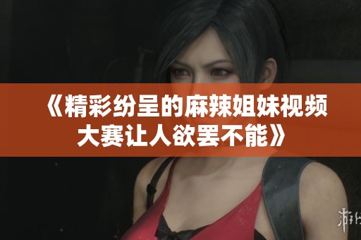 《精彩纷呈的麻辣姐妹视频大赛让人欲罢不能》