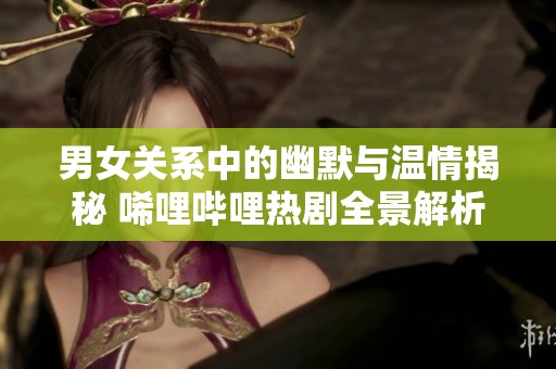 男女关系中的幽默与温情揭秘 唏哩哔哩热剧全景解析
