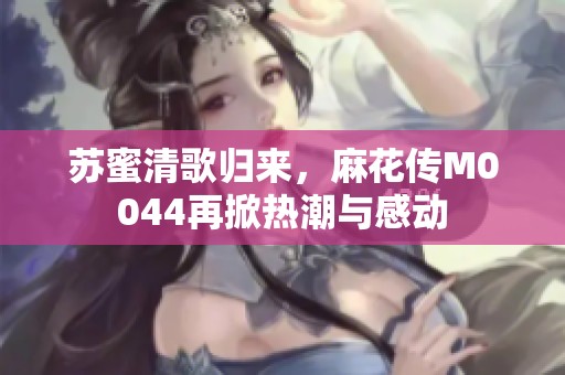 苏蜜清歌归来，麻花传M0044再掀热潮与感动
