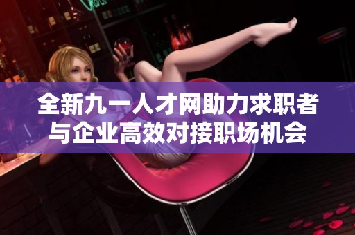全新九一人才网助力求职者与企业高效对接职场机会