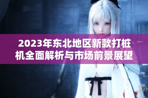 2023年东北地区新款打桩机全面解析与市场前景展望