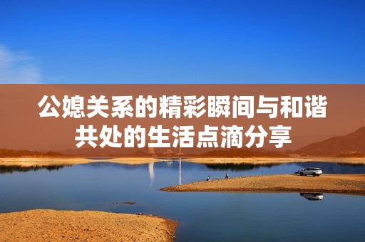 公媳关系的精彩瞬间与和谐共处的生活点滴分享