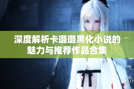 深度解析卡璐璐黑化小说的魅力与推荐作品合集