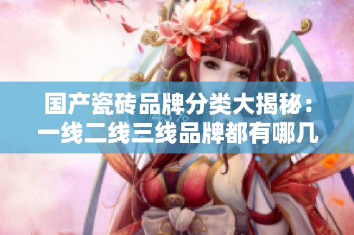 国产瓷砖品牌分类大揭秘：一线二线三线品牌都有哪几种