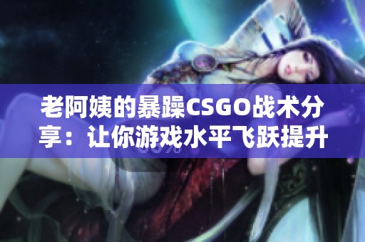 老阿姨的暴躁CSGO战术分享：让你游戏水平飞跃提升