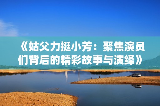 《姑父力挺小芳：聚焦演员们背后的精彩故事与演绎》