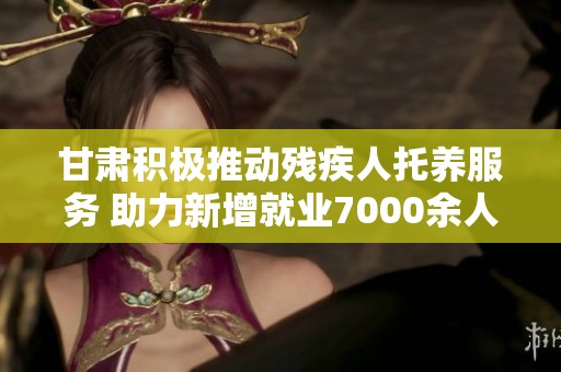 甘肃积极推动残疾人托养服务 助力新增就业7000余人