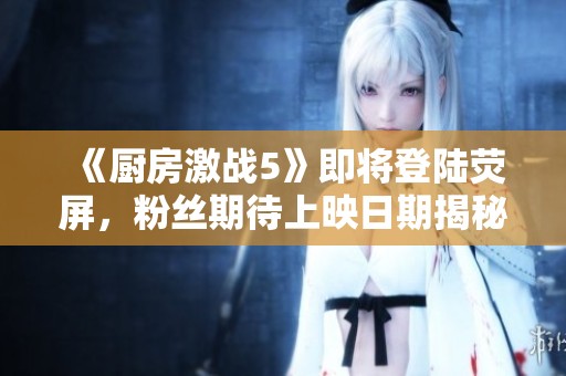 《厨房激战5》即将登陆荧屏，粉丝期待上映日期揭秘