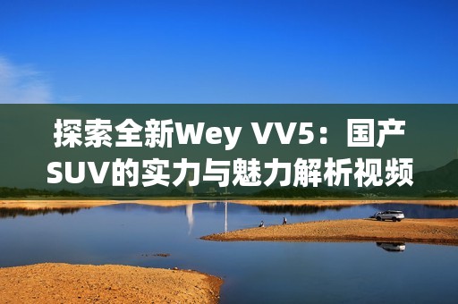 探索全新Wey VV5：国产SUV的实力与魅力解析视频