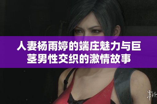 人妻杨雨婷的端庄魅力与巨茎男性交织的激情故事
