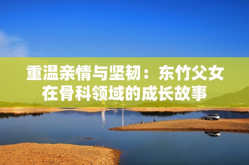 重温亲情与坚韧：东竹父女在骨科领域的成长故事