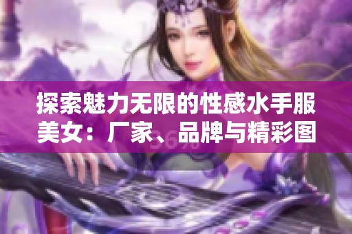 探索魅力无限的性感水手服美女：厂家、品牌与精彩图片全解析