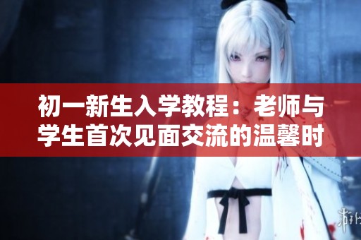初一新生入学教程：老师与学生首次见面交流的温馨时刻