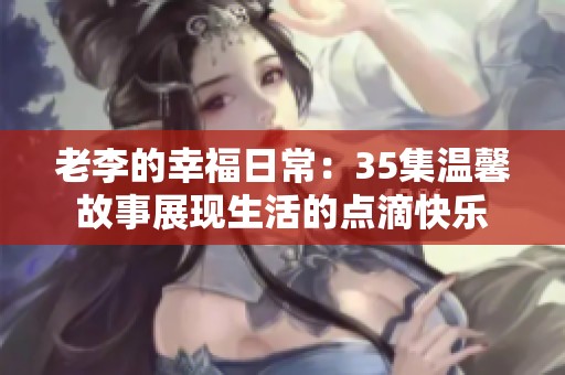 老李的幸福日常：35集温馨故事展现生活的点滴快乐