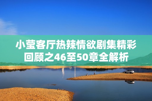 小莹客厅热辣情欲剧集精彩回顾之46至50章全解析