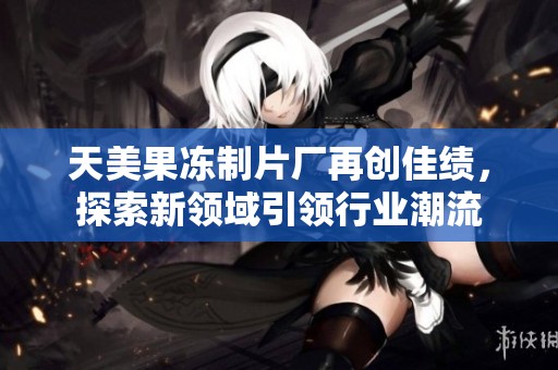 天美果冻制片厂再创佳绩，探索新领域引领行业潮流