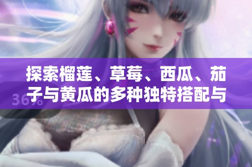 探索榴莲、草莓、西瓜、茄子与黄瓜的多种独特搭配与美味享受