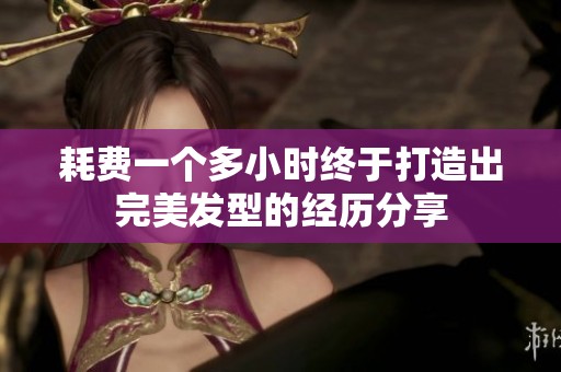 耗费一个多小时终于打造出完美发型的经历分享