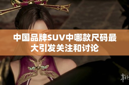 中国品牌SUV中哪款尺码最大引发关注和讨论