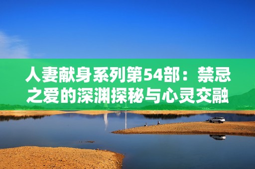 人妻献身系列第54部：禁忌之爱的深渊探秘与心灵交融