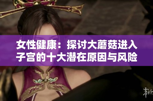 女性健康：探讨大蘑菇进入子宫的十大潜在原因与风险