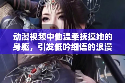 动漫视频中他温柔抚摸她的身躯，引发低吟细语的浪漫场景
