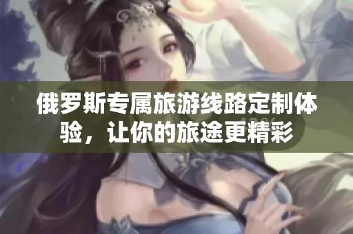 俄罗斯专属旅游线路定制体验，让你的旅途更精彩
