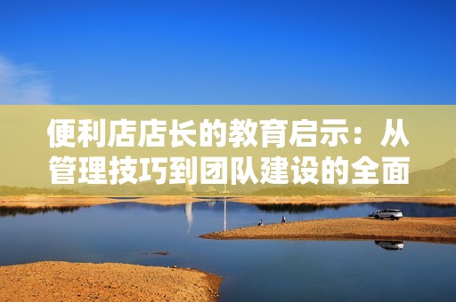 便利店店长的教育启示：从管理技巧到团队建设的全面探讨