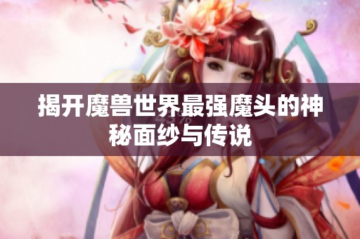 揭开魔兽世界最强魔头的神秘面纱与传说