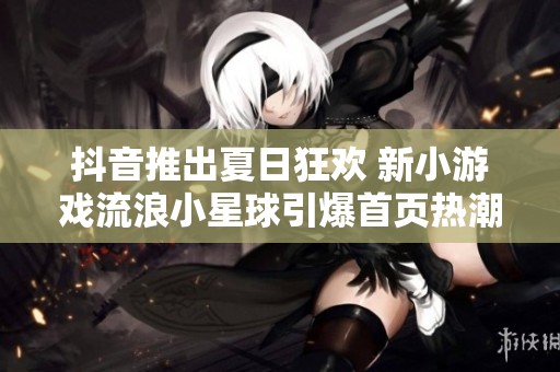 抖音推出夏日狂欢 新小游戏流浪小星球引爆首页热潮