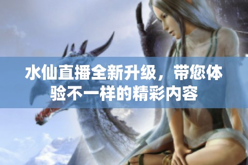水仙直播全新升级，带您体验不一样的精彩内容