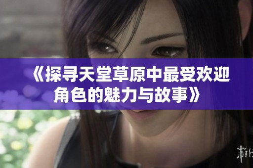 《探寻天堂草原中最受欢迎角色的魅力与故事》