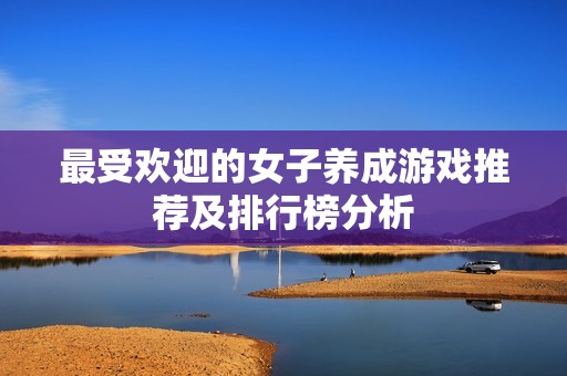 最受欢迎的女子养成游戏推荐及排行榜分析