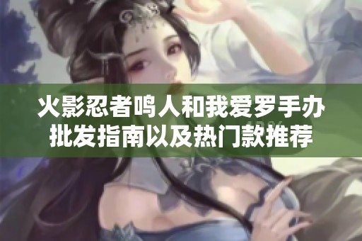 火影忍者鸣人和我爱罗手办批发指南以及热门款推荐