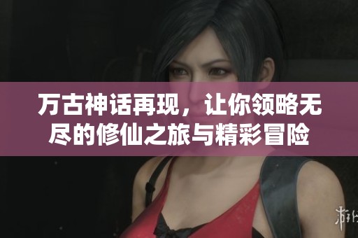 万古神话再现，让你领略无尽的修仙之旅与精彩冒险