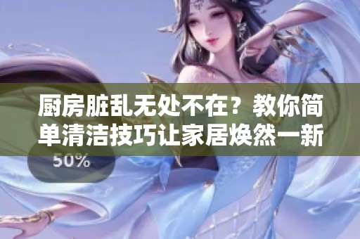 厨房脏乱无处不在？教你简单清洁技巧让家居焕然一新