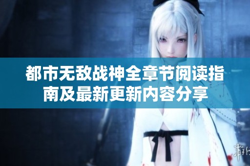 都市无敌战神全章节阅读指南及最新更新内容分享