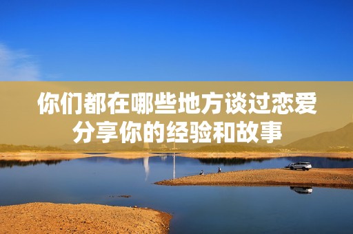 你们都在哪些地方谈过恋爱分享你的经验和故事
