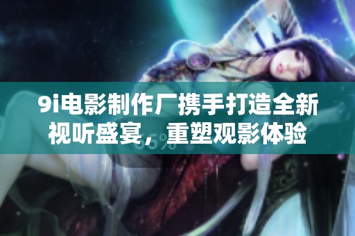 9i电影制作厂携手打造全新视听盛宴，重塑观影体验