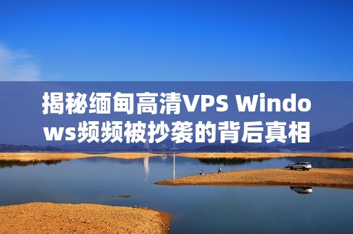 揭秘缅甸高清VPS Windows频频被抄袭的背后真相与责任追究
