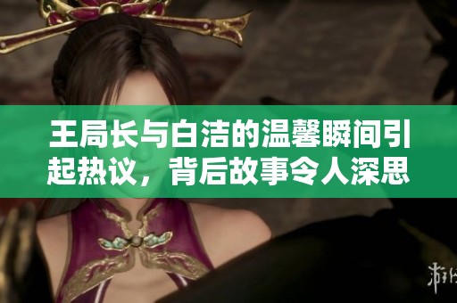王局长与白洁的温馨瞬间引起热议，背后故事令人深思