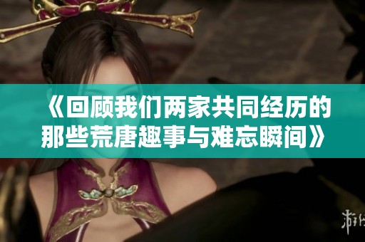 《回顾我们两家共同经历的那些荒唐趣事与难忘瞬间》