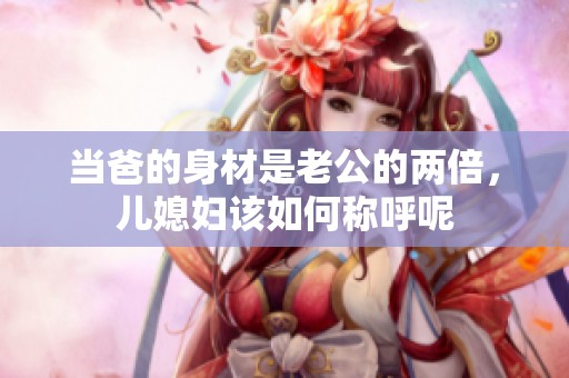 当爸的身材是老公的两倍，儿媳妇该如何称呼呢