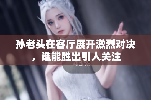孙老头在客厅展开激烈对决，谁能胜出引人关注