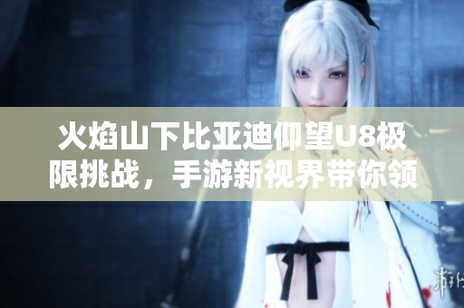 火焰山下比亚迪仰望U8极限挑战，手游新视界带你领略科技与冒险的结合