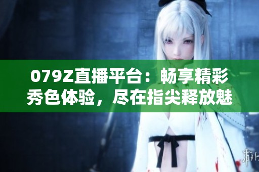 079Z直播平台：畅享精彩秀色体验，尽在指尖释放魅力