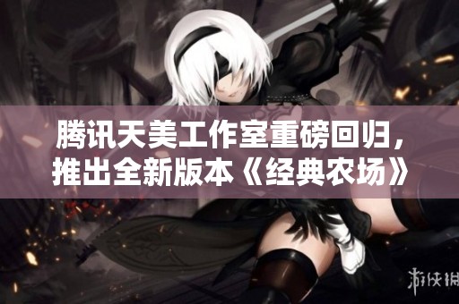 腾讯天美工作室重磅回归，推出全新版本《经典农场》重拾盗菜乐趣