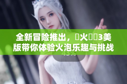 全新冒险推出，滅火寶貝3美版带你体验火泡乐趣与挑战